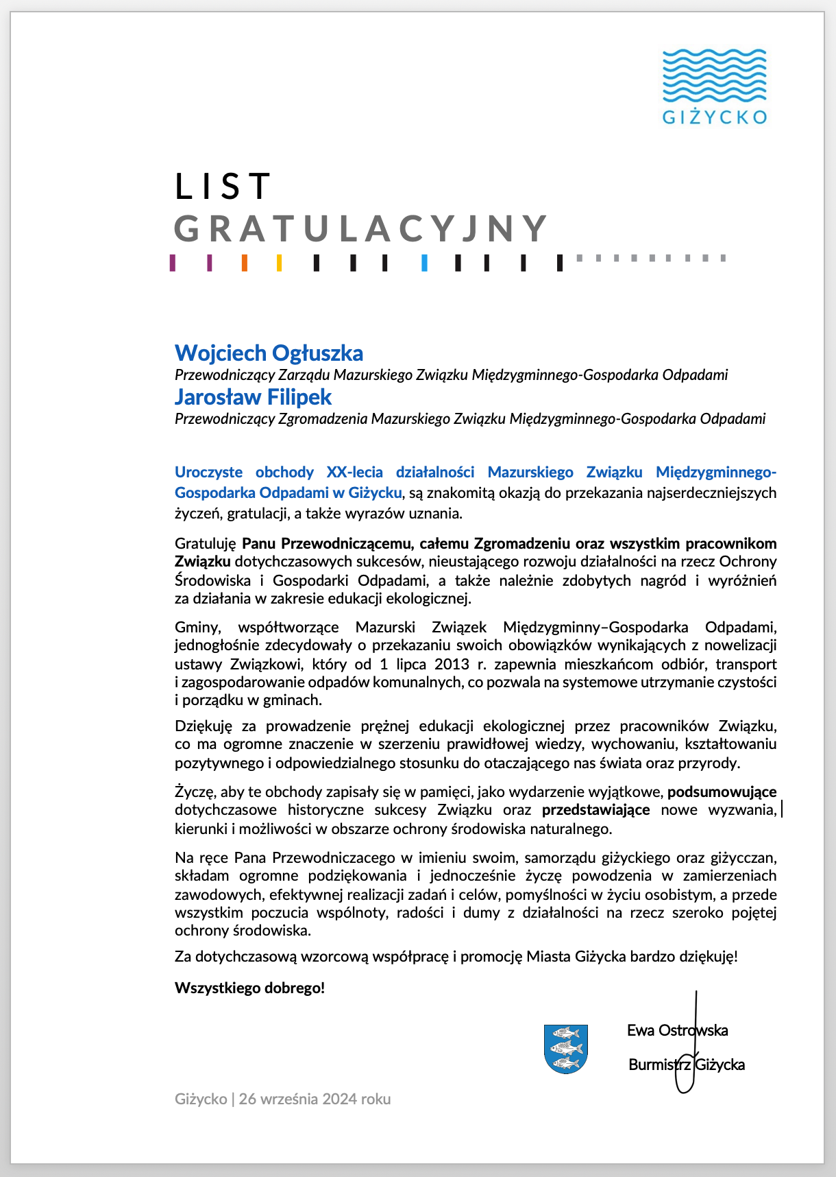  Wojciech Ogłuszka Przewodniczący Zarządu Mazurskiego Związku Międzygminnego-Gospodarka Odpadami Jarosław Filipek Przewodniczący Zgromadzenia Mazurskiego Związku Międzygminnego-Gospodarka Odpadami  Uroczyste obchody XX-lecia działalności Mazurskiego Związku Międzygminnego-Gospodarka Odpadami w Giżycku, są znakomitą okazją do przekazania najserdeczniejszych życzeń, gratulacji, a także wyrazów uznania.  Gratuluję Panu Przewodniczącemu, całemu Zgromadzeniu oraz wszystkim pracownikom Związku dotychczasowych sukcesów, nieustającego rozwoju działalności na rzecz Ochrony Środowiska i Gospodarki Odpadami, a także należnie zdobytych nagród i wyróżnień  za działania w zakresie edukacji ekologicznej.   Gminy, współtworzące Mazurski Związek Międzygminny–Gospodarka Odpadami, jednogłośnie zdecydowały o przekazaniu swoich obowiązków wynikających z nowelizacji ustawy Związkowi, który od 1 lipca 2013 r. zapewnia mieszkańcom odbiór, transport  i zagospodarowanie odpadów komunalnych, co pozwala na systemowe utrzymanie czystości i porządku w gminach.  Dziękuję za prowadzenie prężnej edukacji ekologicznej przez pracowników Związku,  co ma ogromne znaczenie w szerzeniu prawidłowej wiedzy, wychowaniu, kształtowaniu pozytywnego i odpowiedzialnego stosunku do otaczającego nas świata oraz przyrody.   Życzę, aby te obchody zapisały się w pamięci, jako wydarzenie wyjątkowe, podsumowujące dotychczasowe historyczne sukcesy Związku oraz przedstawiające nowe wyzwania, kierunki i możliwości w obszarze ochrony środowiska naturalnego.   Na ręce Pana Przewodniczacego w imieniu swoim, samorządu giżyckiego oraz giżycczan, składam ogromne podziękowania i jednocześnie życzę powodzenia w zamierzeniach zawodowych, efektywnej realizacji zadań i celów, pomyślności w życiu osobistym, a przede wszystkim poczucia wspólnoty, radości i dumy z działalności na rzecz szeroko pojętej ochrony środowiska.  Za dotychczasową wzorcową współpracę i promocję Miasta Giżycka bardzo dziękuję!  Wszystkiego dobrego!